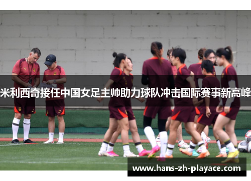 米利西奇接任中国女足主帅助力球队冲击国际赛事新高峰 米利西奇接任中国女足主帅助力球队冲击国际赛事新高峰