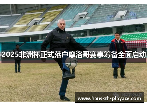 2025非洲杯正式落户摩洛哥赛事筹备全面启动 2025非洲杯正式落户摩洛哥赛事筹备全面启动