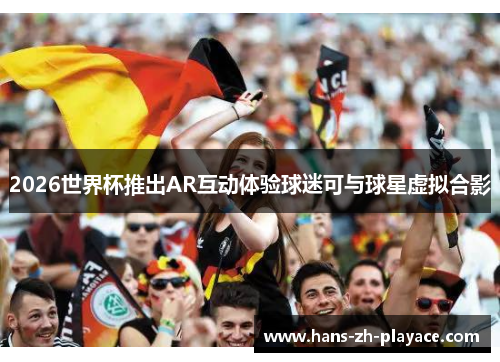 2026世界杯推出AR互动体验球迷可与球星虚拟合影 2026世界杯推出AR互动体验球迷可与球星虚拟合影